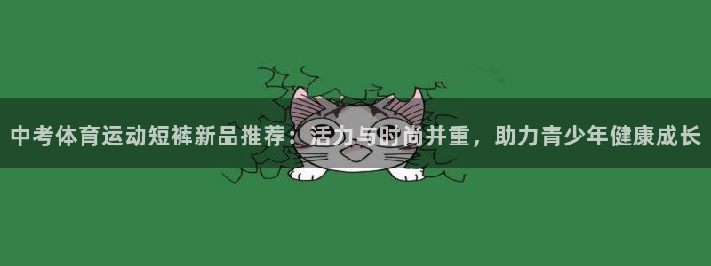 中欧体育官网：中考体育运动短裤新品推荐：活力与时尚并重，助力青少年健康成长